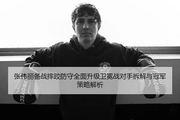 张伟丽备战摔跤防守全面升级卫冕战对手拆解与冠军策略解析