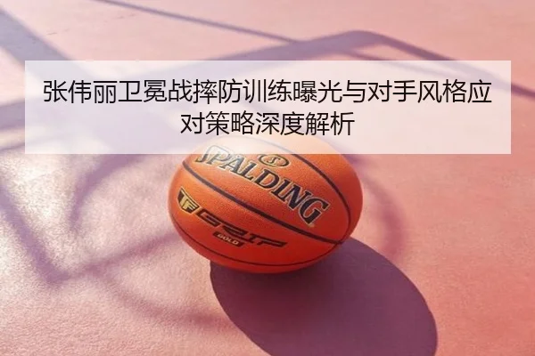张伟丽卫冕战摔防训练曝光与对手风格应对策略深度解析